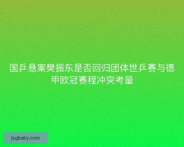 国乒悬案樊振东是否回归团体世乒赛与德甲欧冠赛程冲突考量
