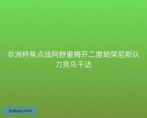 非洲杯焦点战阿舒里梅开二度助突尼斯队力克乌干达