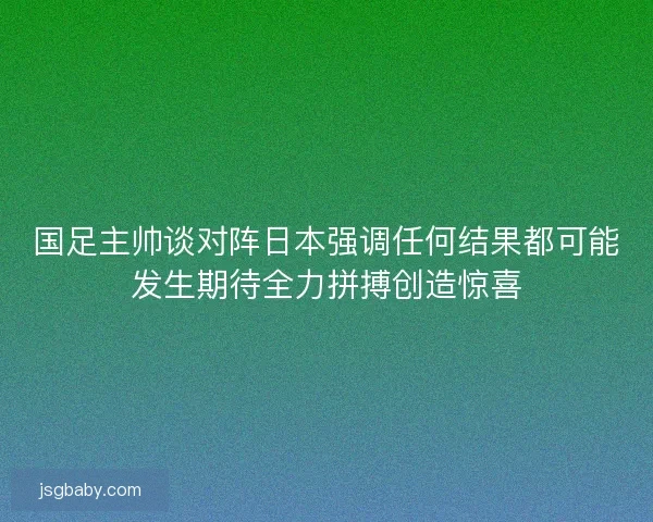 国足主帅谈对阵日本强调任何结果都可能发生期待全力拼搏创造惊喜