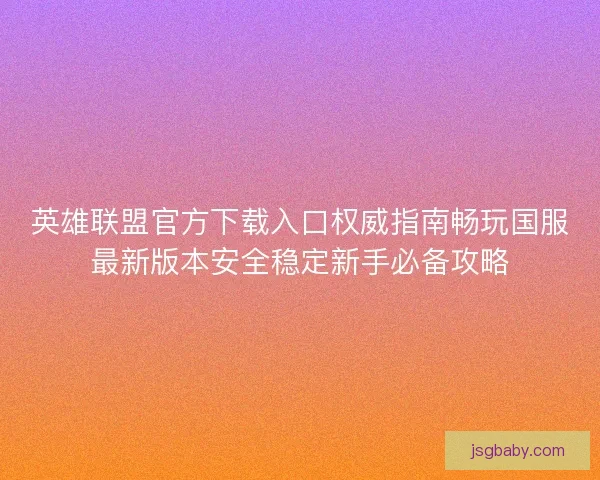 英雄联盟官方下载入口权威指南畅玩国服最新版本安全稳定新手必备攻略