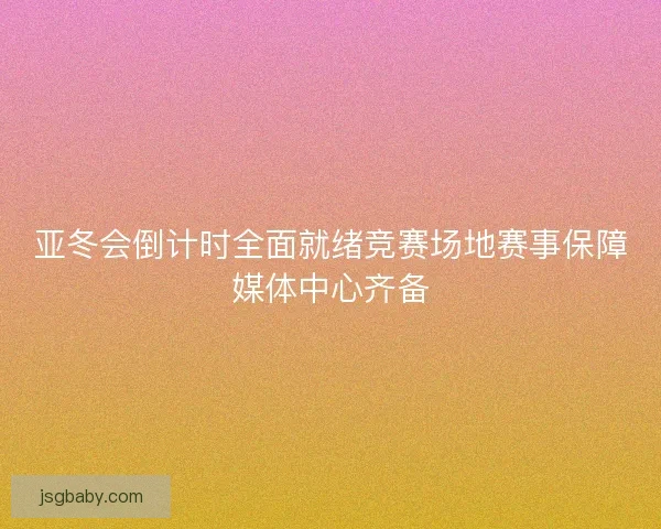 亚冬会倒计时全面就绪竞赛场地赛事保障媒体中心齐备