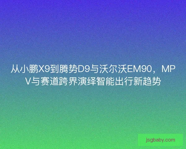从小鹏X9到腾势D9与沃尔沃EM90，MPV与赛道跨界演绎智能出行新趋势