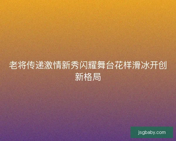 老将传递激情新秀闪耀舞台花样滑冰开创新格局
