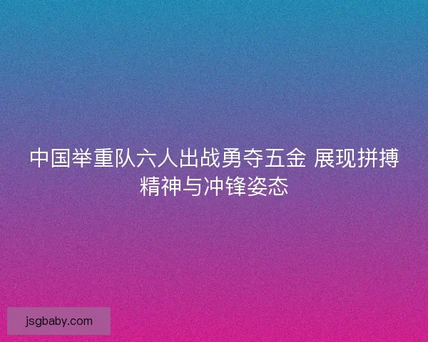 中国举重队六人出战勇夺五金 展现拼搏精神与冲锋姿态