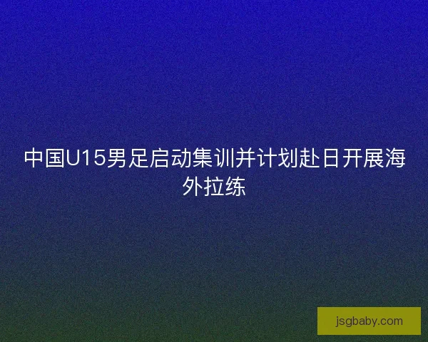 中国U15男足启动集训并计划赴日开展海外拉练