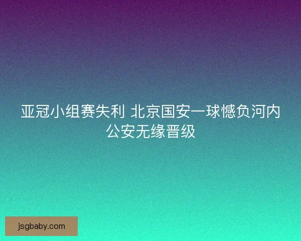 亚冠小组赛失利 北京国安一球憾负河内公安无缘晋级