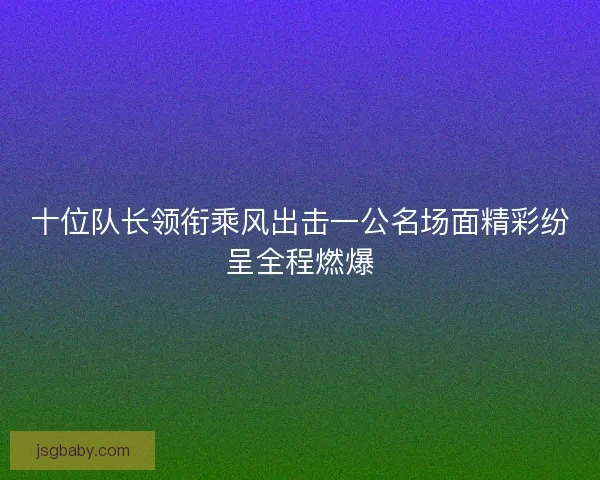十位队长领衔乘风出击一公名场面精彩纷呈全程燃爆